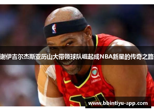 谢伊吉尔杰斯亚历山大带领球队崛起成NBA新星的传奇之路